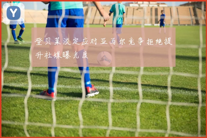 登贝莱淡定应对亚马尔竞争拒绝提升社媒曝光度