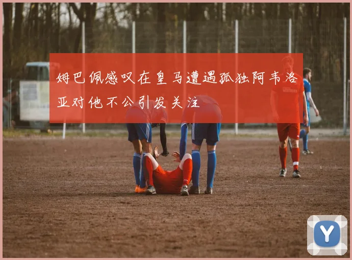 姆巴佩感叹在皇马遭遇孤独阿韦洛亚对他不公引发关注