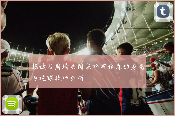 杨健与周琦共同点评布伦森的身高与运球技巧分析