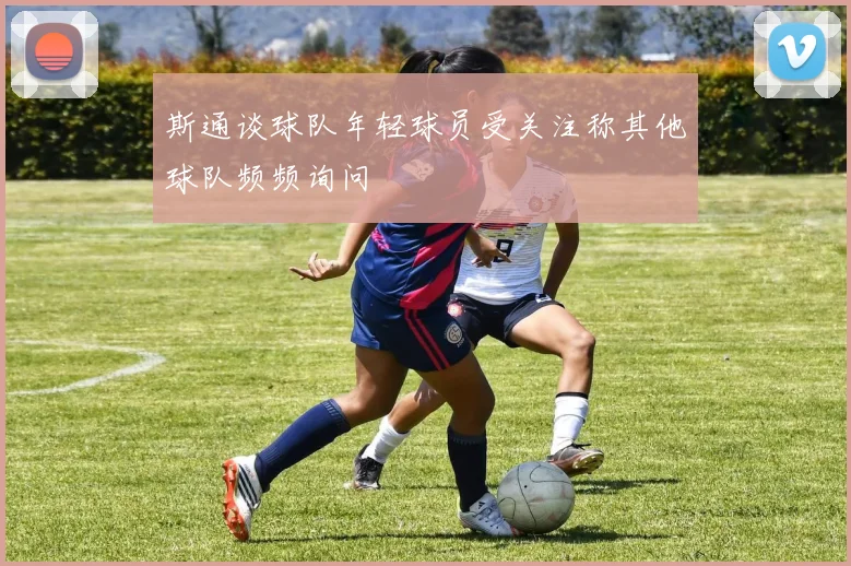 斯通谈球队年轻球员受关注称其他球队频频询问