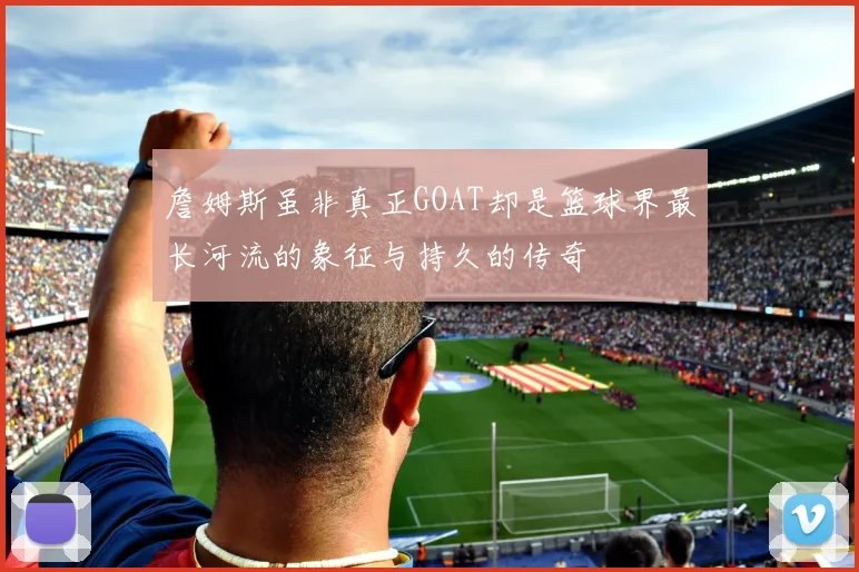詹姆斯虽非真正GOAT却是篮球界最长河流的象征与持久的传奇
