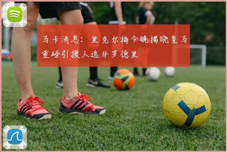 马卡消息：里克尔梅今晚揭晓皇马重磅引援人选非罗德里