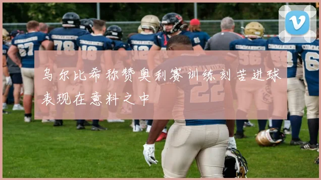乌尔比希称赞奥利赛训练刻苦进球表现在意料之中