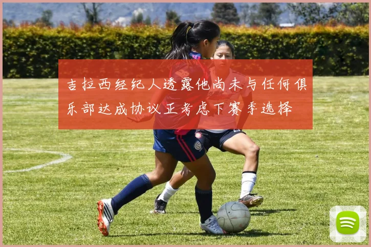 吉拉西经纪人透露他尚未与任何俱乐部达成协议正考虑下赛季选择