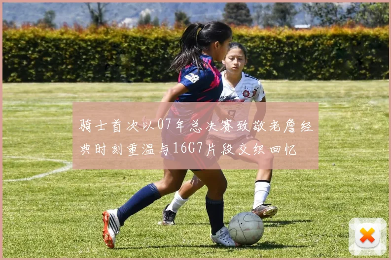 骑士首次以07年总决赛致敬老詹经典时刻重温与16G7片段交织回忆