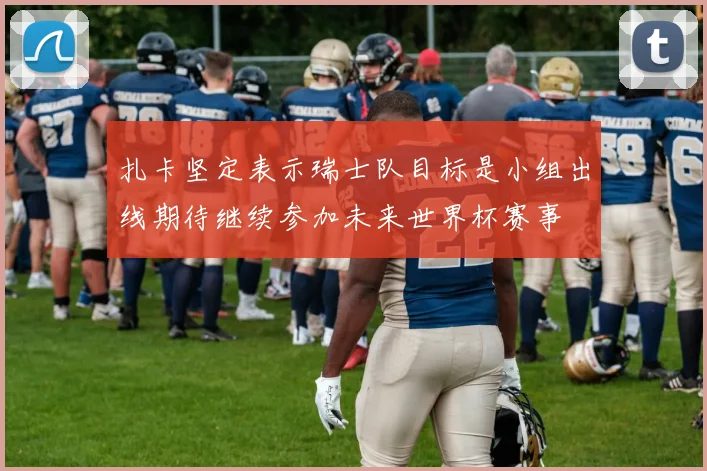 扎卡坚定表示瑞士队目标是小组出线期待继续参加未来世界杯赛事