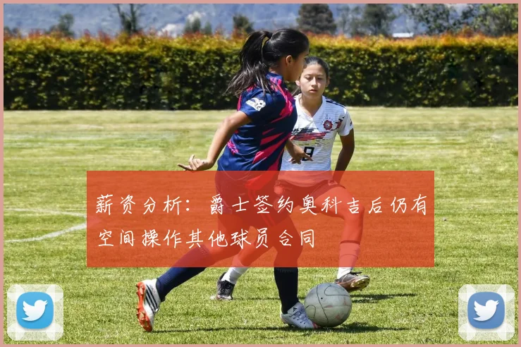 薪资分析：爵士签约奥科吉后仍有空间操作其他球员合同
