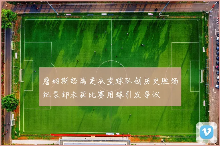 詹姆斯怒离更衣室球队创历史胜场纪录却未获比赛用球引发争议