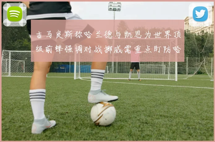 吉马良斯称哈兰德与凯恩为世界顶级前锋强调对战挪威需重点盯防哈兰德
