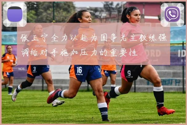 张玉宁全力以赴为国争光主教练强调给对手施加压力的重要性