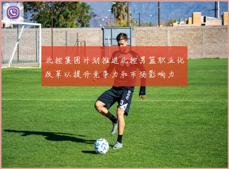 北控集团计划推进北控男篮职业化改革以提升竞争力和市场影响力
