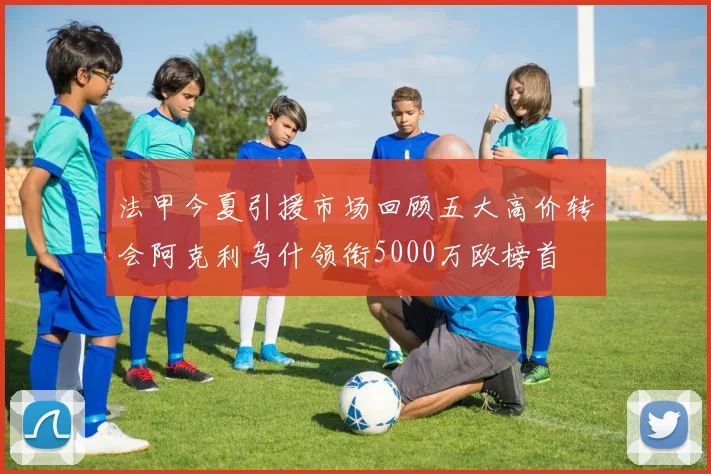 法甲今夏引援市场回顾五大高价转会阿克利乌什领衔5000万欧榜首
