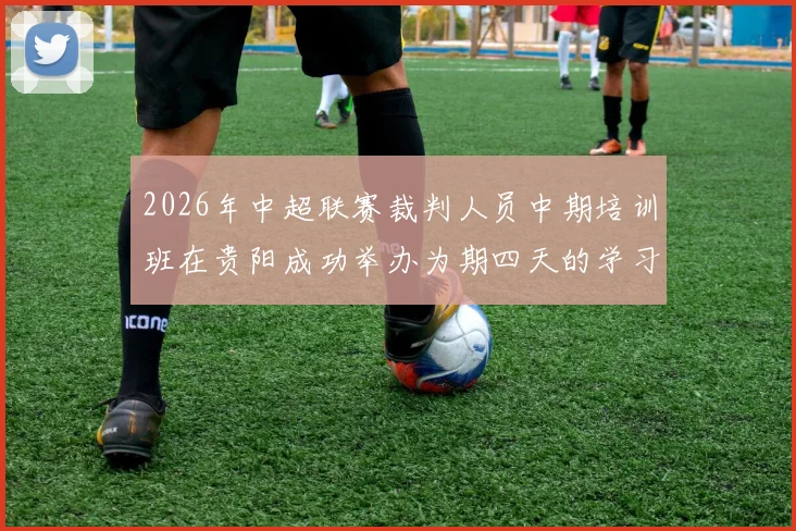 2026年中超联赛裁判人员中期培训班在贵阳成功举办为期四天的学习与交流活动